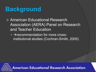 BackgroundAmerican Educational Research Association (AERA) Panel on Research and Teacher Education recommendation for more cross-institutional studies (Cochran-Smith, 2005)