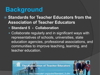 BackgroundStandards for Teacher Educators from the Association of Teacher Educators Standard 5  -  CollaborationCollaborate regularly and in significant ways with representatives of schools, universities, state education agencies, professional associations, and communities to improve teaching, learning, and teacher education. http://www.ate1.org/pubs/Standard_5.cfm