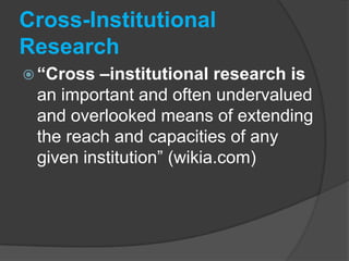 Cross-Institutional Research“Cross –institutional research is an important and often undervalued and overlooked means of extending the reach and capacities of any given institution” (wikia.com)Cross-Institutional Research“relationship building” is criticalmultiple institutional representatives to work together toward common goals in educationreplace “me” with “we”establish mutual trust and respect(ADR news report, 2(1), January 2008)