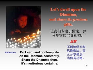 14
Let’s dwell upon the
Dhamma,
and share its precious
gifts.
让我们专注于佛法，并
分享它的宝贵礼物。
Reflection Do Learn and contemplate
on ...