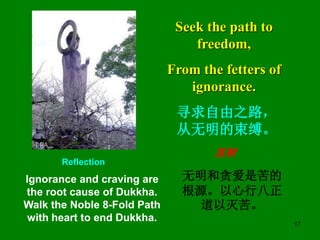 17
Seek the path to
freedom,
From the fetters of
ignorance.
Reflection
Ignorance and craving are
the root cause of Dukkha....