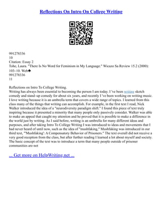 Reflections On Intro On College Writing
991278336
10
Citation: Essay 2
Tohe, Laura. "There Is No Word for Feminism in My Language." Wicazo Sa Review 15.2 (2000):
103–10. Web
991278336
11
Reflections on Intro To College Writing.
Writing has always been essential to becoming the person I am today. I 've been writing sketch
comedy and stand–up comedy for about six years, and recently I 've been working on writing music.
I love writing because it is an umbrella term that covers a wide range of topics. I learned from this
class many of the things that writing can accomplish. For example, in the first text I read, Nick
Walker introduced the idea of a "neurodiversity paradigm shift." I found this piece of text truly
inspiring because it presented a minority that many people only passively consider. Walker was able
to make an appeal that caught my attention and he proved that it is possible to make a difference in
the world just by writing. As I said before, writing is an umbrella for many different ideas and
purposes, and after taking Intro To College Writing I was introduced to ideas and movements that I
had never heard of until now, such as the idea of "mushfaking," Mushfaking was introduced in our
third text, "'Mushfaking': A Compensatory Behavior of Prisoners." The text overall did not receive a
very good reception from the class, but after further reading I learned a lot about myself and society.
The basic concept of the text was to introduce a term that many people outside of prisoner
communities are not
... Get more on HelpWriting.net ...
 