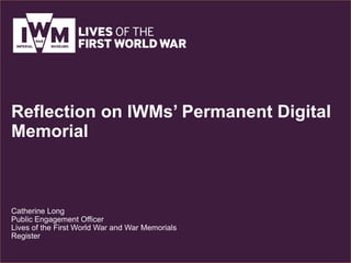 Reflection on IWMs’ Permanent Digital
Memorial
Catherine Long
Public Engagement Officer
Lives of the First World War and War Memorials
Register
 