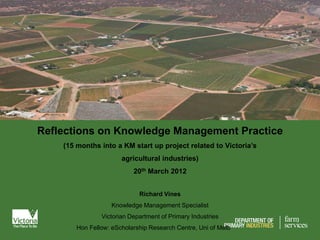 Reflections on Knowledge Management Practice
    (15 months into a KM start up project related to Victoria’s
                       agricultural industries)
                           20th March 2012


                             Richard Vines
                    Knowledge Management Specialist
                Victorian Department of Primary Industries
        Hon Fellow: eScholarship Research Centre, Uni of Melb
 