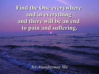 Find the One everywhere  and in everything  and there will be an end  to pain and suffering. Sri Anandaymoy Ma 