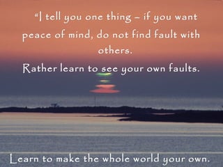        “ I tell you one thing – if you want  peace of mind, do not find fault with others. Rather learn to see your own faults.  Learn to make the whole world your own.  No one is a stranger, my child;  this whole world is your own.” Sri Sarada Devi 