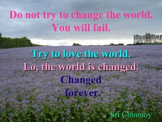 Do not try to change the world. You will fail. Try to love the world. Lo, the world is changed. Changed forever. Sri Chinmoy   