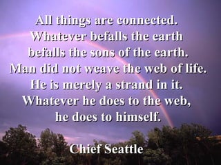 All things are connected.  Whatever befalls the earth  befalls the sons of the earth. Man did not weave the web of life.  He is merely a strand in it.  Whatever he does to the web,  he does to himself. Chief Seattle   