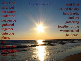 And God called the dry land Earth; and the gathering together of the waters called he Seas:  And God said,  Let the waters under the heaven be gathered together unto one place,  and let the dry land appear :   and it was so. Genesis 1 verse 9 - 10 