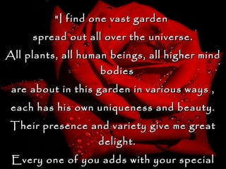 "I find one vast garden  spread out all over the universe. All plants, all human beings, all higher mind bodies are about in this garden in various ways , each has his own uniqueness and beauty. Their presence and variety give me great delight. Every one of you adds with your special feature  to the glory of the garden.“ Sri Anandamayi  Ma 