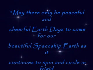 " May there only be peaceful and  cheerful Earth Days to come for our  beautiful Spaceship Earth as it   continues to spin and circle in frigid   space with its warm and fragile cargo of animate life. “ U Thant 