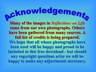 Many of the images in  Reflections on Life  come from our own photographs. Others have been gathered from many sources. A full list of credits is being prepared. We hope that all whose photographs have been used will be happy and proud to be included in this free download - but should any copyright questions arise we will be happy to make any adjustments necessary. Acknowledgements 