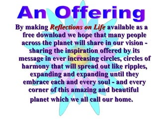 By making  Reflections on Life  available as a free download we hope that many people across the planet will share in our vision - sharing the inspiration offered by its message in ever increasing circles, circles of harmony that will spread out like ripples, expanding and expanding until they embrace each and every soul - and every corner of this amazing and beautiful  planet which we all call our home. An Offering 