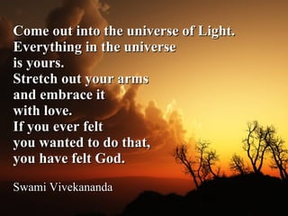 Come out into the universe of Light.  Everything in the universe  is yours.  Stretch out your arms  and embrace it  with love.  If you ever felt  you wanted to do that,  you have felt God.   Swami Vivekananda 