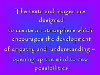 The texts and images are designed  to create an atmosphere which encourages the development  of empathy and  understanding –   opening up the mind to new possibilities  and expanding the heart-qualities of  Love, Compassion and Oneness.   200 slides  ~  time  20 minutes.  Contact  via website for suggested ‘Sound Track.’   