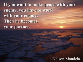 If you want to make peace with your enemy, you have to work  with your enemy.  Then he becomes  your partner.      Nelson Mandela 