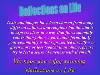 Texts and images have been chosen from many different cultures and religions but the aim is to express ideas in a way that flows smoothly rather than follow a particular formula. If your community is not represented directly – or given more or less ‘space’ than others, please try to feel a sense of oneness with them all. We hope you enjoy watching  ‘ Reflections on Life’ Reflections on Life 