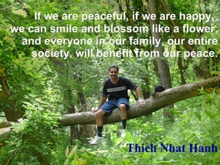 If we are peaceful, if we are happy,   we can smile and blossom like a flower, and everyone in our family, our entire society, will benefit from our peace. Thich Nhat Hanh 
