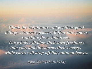 Climb the mountains and get their good tidings. Nature's peace will flow into you as sunshine flows into trees.  The winds will blow their own freshness into you, and the storms their energy,  while cares will drop off like autumn leaves. John Muir (1838-1914) 