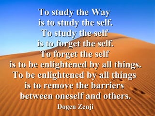 To study the Way  is to study the self. To study the self  is to forget the self. To forget the self  is to be enlightened by all things. To be enlightened by all things  is to remove the barriers  between oneself and others. Dogen Zenji 