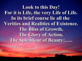 Look to this Day! For it is Life, the very Life of Life. In its brief course lie all the  Verities and Realities of Existence. The Bliss of Growth, The Glory of Action, The Splendour of Beauty;….. 