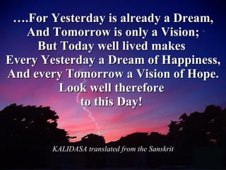 … .For Yesterday is already a Dream, And Tomorrow is only a Vision; But Today well lived makes  Every Yesterday a Dream of Happiness, And every Tomorrow a Vision of Hope. Look well therefore  to this Day!   KALIDASA translated from the Sanskrit 