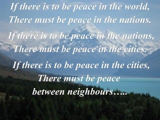 If there is to be peace in the world, There must be peace in the nations.   If there is to be peace in the nations, There must be peace in the cities.   If there is to be peace in the cities, There must be peace  between neighbours….. 