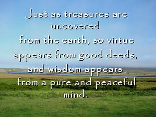 Just as treasures are uncovered  from the earth, so virtue appears from good deeds,  and wisdom appears  from a pure and peaceful mind.     The Buddha 