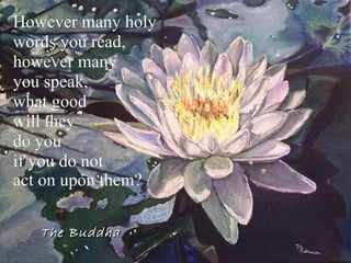 However many holy  words you read,  however many  you speak,  what good  will they  do you  if you do not  act on upon them?   The Buddha 