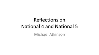 Reflections on
National 4 and National 5
Michael Atkinson
m.atkinson@mgfl.net
 