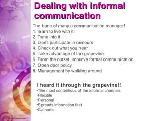 Dealing with informal communication The bane of many a communication manager! 1. learn to live with it! 2. Tune into it 3. Don’t participate in rumours 4. Check out what you hear 5. Take advantage of the grapevine 6. From the outset, improve formal communication 7. Open door policy 8. Management by walking around I heard it through the grapevine!! The most contentious of the informal channels Flexible Personal Spreads information fast Cathartic 