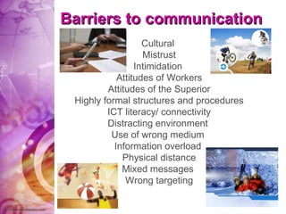 Barriers to communication Cultural  Mistrust Intimidation  Attitudes of Workers Attitudes of the Superior Highly formal structures and procedures ICT literacy/ connectivity Distracting environment  Use of wrong medium  Information overload  Physical distance Mixed messages  Wrong targeting 