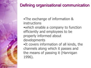 Defining organisational communication The exchange of information & instructions  which enable a company to function efficiently and employees to be properly informed about developments It covers information of all kinds, the channels along which it passes and the means of passing it (Hannigan 1996). 