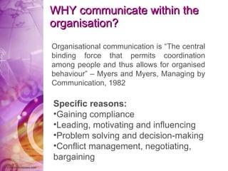 WHY communicate within the organisation?   Organisational communication is “The central binding force that permits coordination among people and thus allows for organised behaviour” – Myers and Myers, Managing by Communication, 1982 Specific reasons: Gaining compliance Leading, motivating and influencing Problem solving and decision-making Conflict management, negotiating, bargaining 