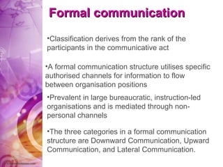 Formal communication Classification derives from the rank of the participants in the communicative act The three categories in a formal communication structure are Downward Communication, Upward Communication, and Lateral Communication. A formal communication structure utilises specific authorised channels for information to flow between organisation positions   Prevalent in large bureaucratic, instruction-led organisations and is mediated through non-personal channels 