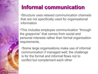 Informal communication Structure uses relaxed communication channels that are not specifically used for organisational information  This includes employee communication “through the grapevine” that comes from social and personal interests rather than formal organisation requirements.  Some large organisations make use of informal communication if managed well; the challenge is for the formal and informal flows not to conflict but complement each other   