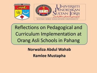 Reflections on Pedagogical and 
Curriculum Implementation at 
Orang Asli Schools in Pahang 
Norwaliza Abdul Wahab 
Ramlee Mustapha 
 