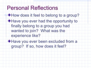 Personal Reflections
How does it feel to belong to a group?
Have you ever had the opportunity to
finally belong to a group you had
wanted to join? What was the
experience like?
Have you ever been excluded from a
group? If so, how does it feel?
 
