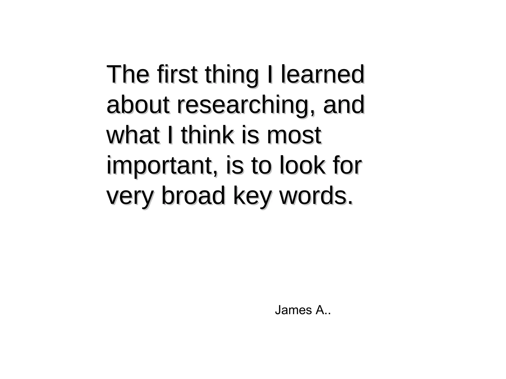The first thing I learned about researching, and what I think is most important, is to look for very broad key words. James A.. 