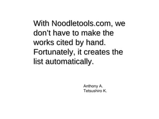 With Noodletools.com, we don’t have to make the works cited by hand. Fortunately, it creates the list automatically. Anthony A. Tetsushiro K. 