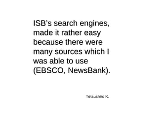ISB’s search engines, made it rather easy because there were many sources which I was able to use (EBSCO, NewsBank). Tetsushiro K. 