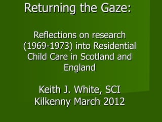 Returning the Gaze:

  Reflections on research
(1969-1973) into Residential
 Child Care in Scotland and
          England

   Keith J. White, SCI
  Kilkenny March 2012
 