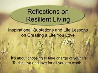Inspirational Quotations and Life Lessons
on Creating a Life You Love
It’s about choosing to take charge of your life.
To risk, live and love for all you are worth …
Reflections on
Resilient Living
 