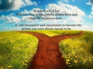 … or risk discomfort and uncertainty to become the
person you were always meant to be.
So which will it be?
Will you cling to who you’ve always been and
what you’ve always done …
 
