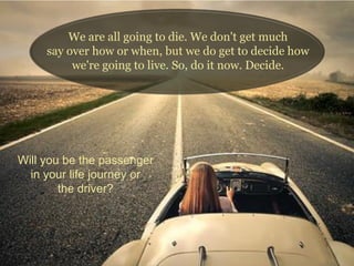 We are all going to die. We don't get much
say over how or when, but we do get to decide how
we're going to live. So, do it now. Decide.
Will you be the passenger
in your life journey or
the driver?
 