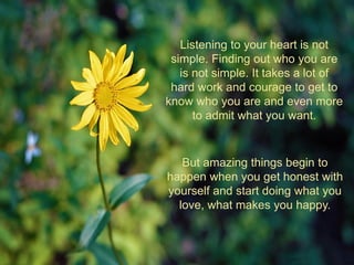 Listening to your heart is not
simple. Finding out who you are
is not simple. It takes a lot of
hard work and courage to get to
know who you are and even more
to admit what you want.
But amazing things begin to
happen when you get honest with
yourself and start doing what you
love, what makes you happy.
 