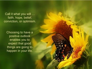 Call it what you will …
faith, hope, belief,
conviction, or optimism.
Choosing to have a
positive outlook
enables you to
expect that good
things are going to
happen in your life.
 