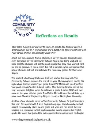 www.thecommunityschools.co.uk
Reflections on Results
‘Well Claire I always tell you not to worry on results day because you’re a
great teacher! Got an A in mechanics and I didn't even think it went very well.
I got 90 out of 90 in the chemistry exam !!!!!’
A text like this, received from a student, is so very special. On results day,
even the tutors at The Community Schools have a nail biting wait and we
hope that the students will get the good results that they have worked hard
for and so deserve. It was a relief, but not a surprise, when we learned that
all our students did well and achieved the necessary grades for their next
stages.
The student who thoughtfully sent that text started learning with The
Community Schools towards the end of his year 11, having been told by his
high school that he wouldn’t get grade B in GCSE Maths and was therefore
“not good enough”to start A Level Maths. After tutoring him for part of the
year, we were delighted when he achieved a grade A in his GCSE and even
more so this year with his grade B in Maths A2. In October he will take up a
place on a Chemical Engineering Degree course at Nottingham University.
Another of our students came to The Community Schools for just 5 sessions
this year, for support with A level English Language. Unfortunately, he had
missed his university place by one grade last year and has spent the year
working in a restaurant whilst studying on his own to improve his English
grade. He found that just a little extra support from us improved his English
 