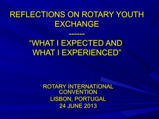 REFLECTIONS ON ROTARY YOUTHREFLECTIONS ON ROTARY YOUTH
EXCHANGEEXCHANGE
------------
“WHAT I EXPECTED AND“WHAT I EXPECTED AND
WHAT I EXPERIENCED”WHAT I EXPERIENCED”
ROTARY INTERNATIONALROTARY INTERNATIONAL
CONVENTIONCONVENTION
LISBON, PORTUGALLISBON, PORTUGAL
24 JUNE 201324 JUNE 2013
 