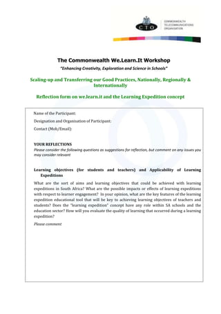 The Commonwealth We.Learn.It Workshop
“Enhancing Creativity, Exploration and Science in Schools”
Scaling-up and Transferring our Good Practices, Nationally, Regionally &
Internationally
Reflection form on we.learn.it and the Learning Expedition concept
Name of the Participant:
Designation and Organisation of Participant:
Contact (Mob/Email):
YOUR REFLECTIONS
Please consider the following questions as suggestions for reflection, but comment on any issues you
may consider relevant
Learning objectives (for students and teachers) and Applicability of Learning
Expeditions
What are the sort of aims and learning objectives that could be achieved with learning
expeditions in South Africa? What are the possible impacts or effects of learning expeditions
with respect to learner engagement? In your opinion, what are the key features of the learning
expedition educational tool that will be key to achieving learning objectives of teachers and
students? Does the “learning expedition” concept have any role within SA schools and the
education sector? How will you evaluate the quality of learning that occurred during a learning
expedition?
Please comment
 